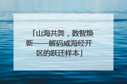 山海共舞，数智焕新——解码威海经开区的跃迁样本