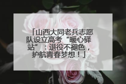 山西大同老兵志愿队设立高考“暖心驿站”：退役不褪色，护航青春梦想！
