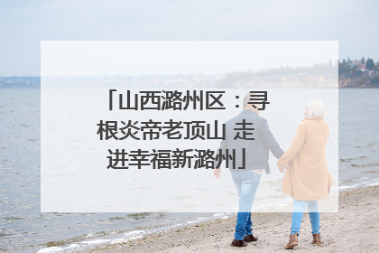 山西潞州区：寻根炎帝老顶山 走进幸福新潞州