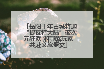 岳阳千年古城将迎“提瓦特大陆”破次元狂欢 湘鄂赣玩家共赴文旅盛宴
