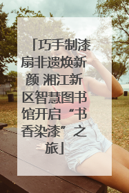 巧手制漆扇非遗焕新颜 湘江新区智慧图书馆开启“书香染漆”之旅