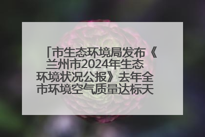 市生态环境局发布《兰州市2024年生态环境状况公报》去年全市环境空气质量达标天数301天