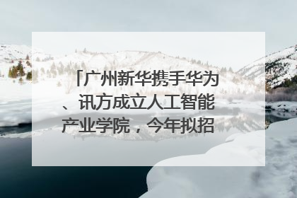 广州新华携手华为、讯方成立人工智能产业学院，今年拟招生150人