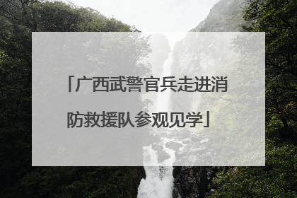 广西武警官兵走进消防救援队参观见学