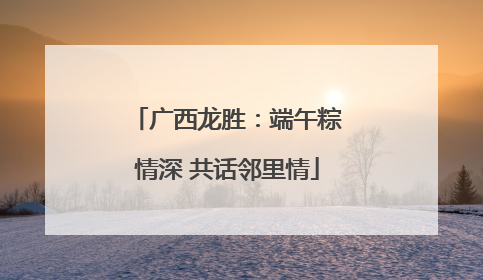 广西龙胜：端午粽情深 共话邻里情