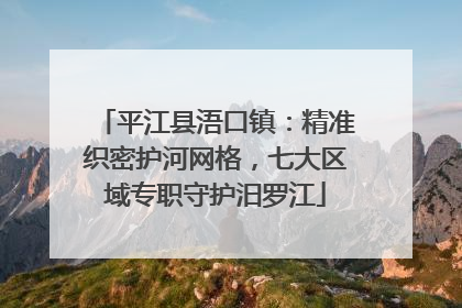 平江县浯口镇：精准织密护河网格，七大区域专职守护汨罗江