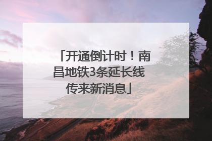开通倒计时！南昌地铁3条延长线传来新消息