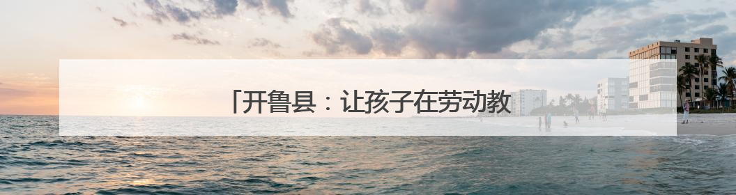 开鲁县：让孩子在劳动教育中探寻成长“密码”