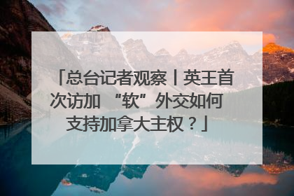 总台记者观察丨英王首次访加 “软”外交如何支持加拿大主权？