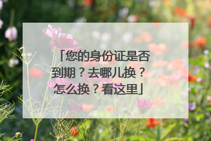 您的身份证是否到期？去哪儿换？怎么换？看这里
