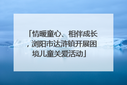情暖童心、相伴成长，浏阳市达浒镇开展困境儿童关爱活动