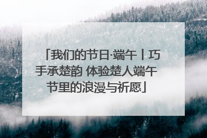 我们的节日·端午丨巧手承楚韵 体验楚人端午节里的浪漫与祈愿