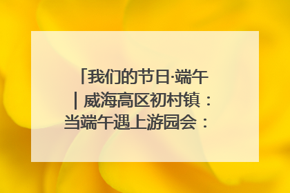 我们的节日·端午｜威海高区初村镇：当端午遇上游园会：来一场“粽”享欢乐的趣味冒险！