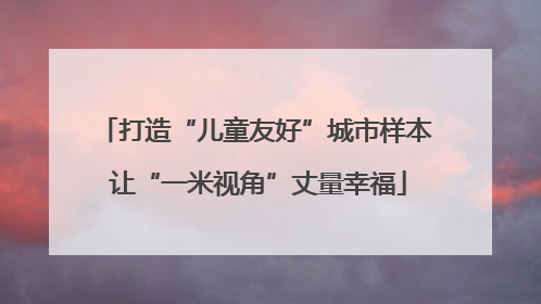 打造“儿童友好”城市样本 让“一米视角”丈量幸福