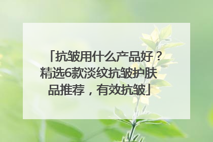 抗皱用什么产品好？精选6款淡纹抗皱护肤品推荐，有效抗皱