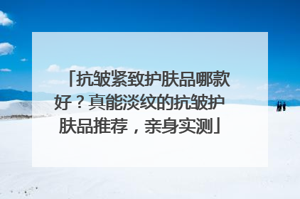 抗皱紧致护肤品哪款好？真能淡纹的抗皱护肤品推荐，亲身实测