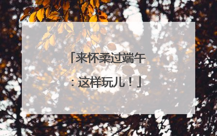 来怀柔过端午：这样玩儿！