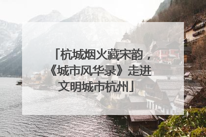 杭城烟火藏宋韵，《城市风华录》走进文明城市杭州
