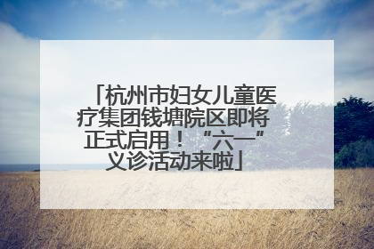 杭州市妇女儿童医疗集团钱塘院区即将正式启用！“六一”义诊活动来啦
