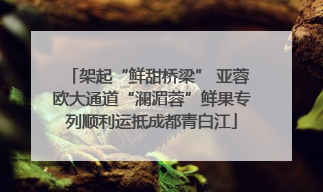 架起“鲜甜桥梁” 亚蓉欧大通道“澜湄蓉”鲜果专列顺利运抵成都青白江
