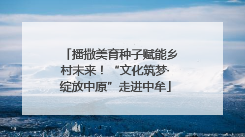 播撒美育种子赋能乡村未来！“文化筑梦·绽放中原”走进中牟