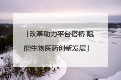 改革助力平台搭桥 赋能生物医药创新发展