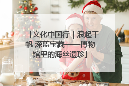 文化中国行｜浪起千帆 深蓝宝藏——博物馆里的海丝遗珍
