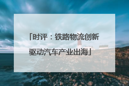 时评：铁路物流创新驱动汽车产业出海