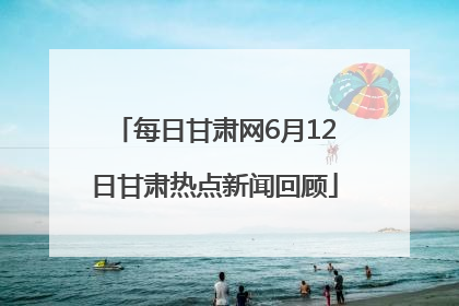 每日甘肃网6月12日甘肃热点新闻回顾