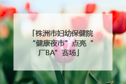 株洲市妇幼保健院“健康夜市”点亮“厂BA”赛场