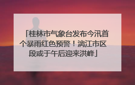 桂林市气象台发布今汛首个暴雨红色预警！漓江市区段或于午后迎来洪峰