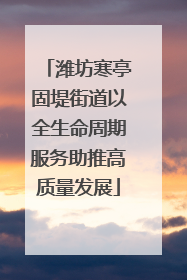 潍坊寒亭固堤街道以全生命周期服务助推高质量发展