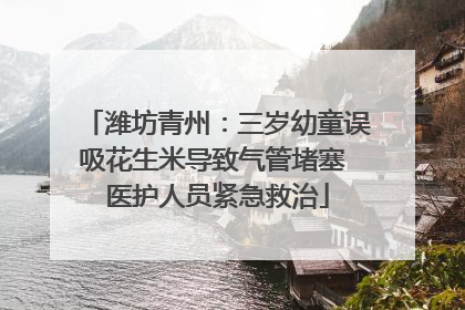 潍坊青州：三岁幼童误吸花生米导致气管堵塞 医护人员紧急救治