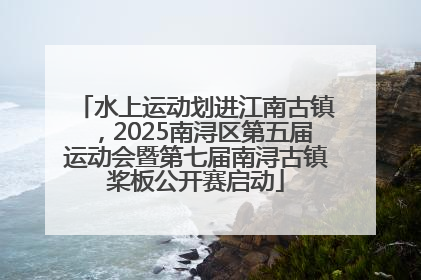 水上运动划进江南古镇，2025南浔区第五届运动会暨第七届南浔古镇桨板公开赛启动