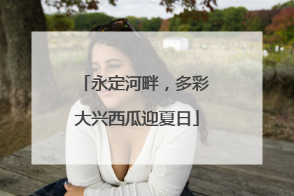 永定河畔，多彩大兴西瓜迎夏日
