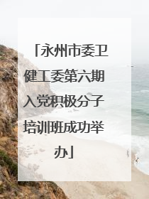 永州市委卫健工委第六期入党积极分子培训班成功举办