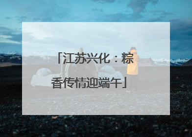 江苏兴化：粽香传情迎端午