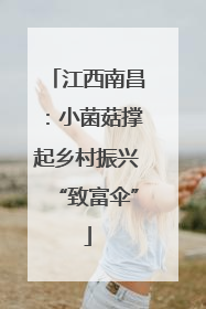 江西南昌：小菌菇撑起乡村振兴“致富伞”