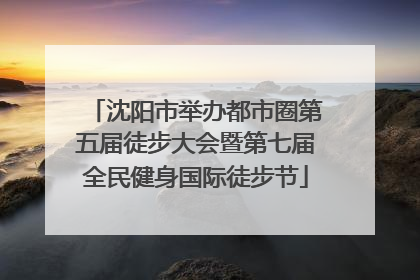 沈阳市举办都市圈第五届徒步大会暨第七届全民健身国际徒步节