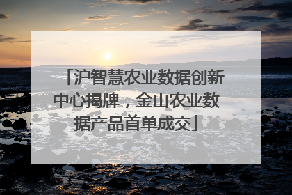 沪智慧农业数据创新中心揭牌，金山农业数据产品首单成交