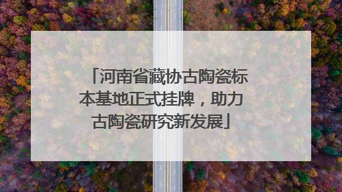 河南省藏协古陶瓷标本基地正式挂牌，助力古陶瓷研究新发展