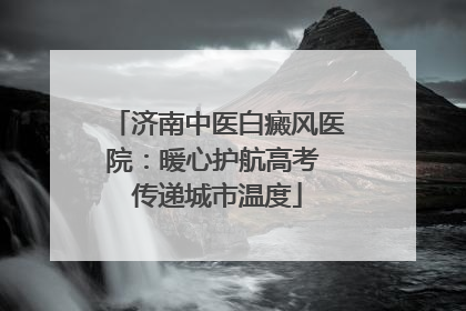 济南中医白癜风医院：暖心护航高考 传递城市温度