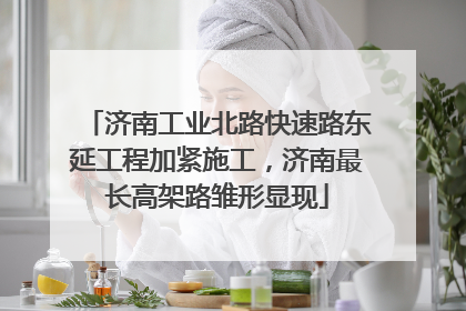 济南工业北路快速路东延工程加紧施工，济南最长高架路雏形显现