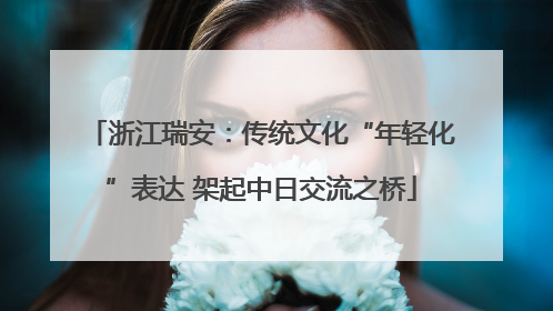 浙江瑞安：传统文化“年轻化”表达 架起中日交流之桥