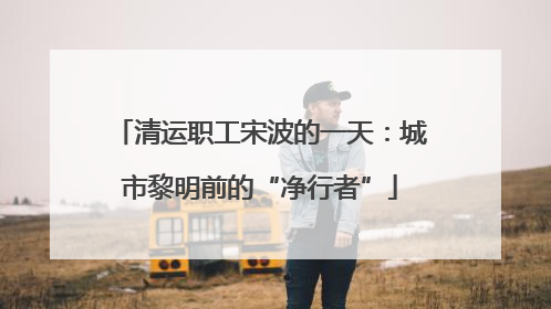 清运职工宋波的一天：城市黎明前的“净行者”
