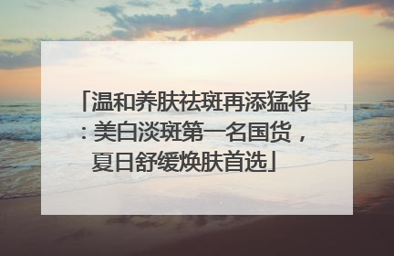 温和养肤祛斑再添猛将：美白淡斑第一名国货，夏日舒缓焕肤首选