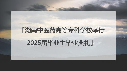 湖南中医药高等专科学校举行2025届毕业生毕业典礼