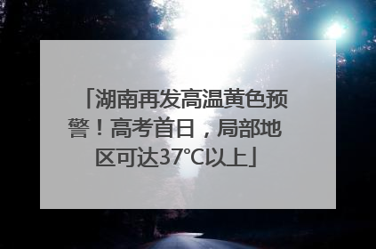 湖南再发高温黄色预警！高考首日，局部地区可达37℃以上