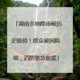 湖南多地降雨破历史极值！群众被困险境，消防紧急救援