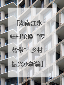 湖南江永：驻村轮换“传帮带” 乡村振兴承新篇